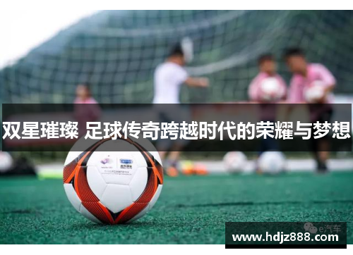 双星璀璨 足球传奇跨越时代的荣耀与梦想