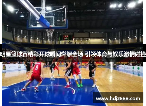 明星篮球赛精彩开球瞬间燃爆全场 引领体育与娱乐激情碰撞