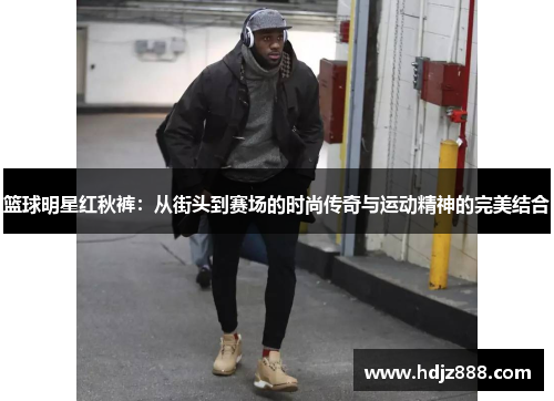 篮球明星红秋裤：从街头到赛场的时尚传奇与运动精神的完美结合