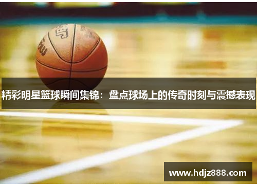 精彩明星篮球瞬间集锦：盘点球场上的传奇时刻与震撼表现