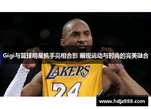 Gigi与篮球明星携手亮相合影 展现运动与时尚的完美融合